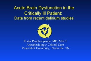 Acute Brain Dysfunction in the Critically Ill Patient :   Data from recent delirium studies Pratik Pandharipande, MD, MSCI Anesthesiology/ Critical Care Vanderbilt University,  Nashville, TN 