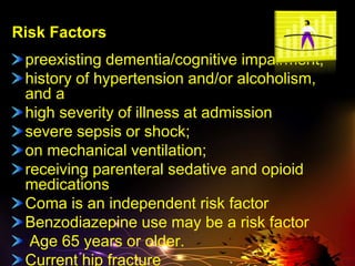Risk Factors
preexisting dementia/cognitive impairment,
history of hypertension and/or alcoholism,
and a
high severity of illness at admission
severe sepsis or shock;
on mechanical ventilation;
receiving parenteral sedative and opioid
medications
Coma is an independent risk factor
Benzodiazepine use may be a risk factor
Age 65 years or older.
Current hip fracture
 