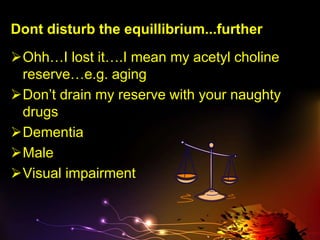 Dont disturb the equillibrium...further
Ohh…I lost it….I mean my acetyl choline
reserve…e.g. aging
Don’t drain my reserve with your naughty
drugs
Dementia
Male
Visual impairment
 