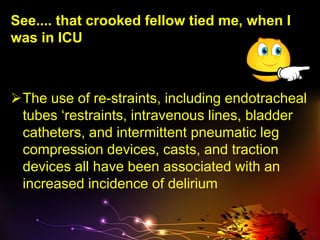 See.... that crooked fellow tied me, when I
was in ICU
The use of re-straints, including endotracheal
tubes ‘restraints, intravenous lines, bladder
catheters, and intermittent pneumatic leg
compression devices, casts, and traction
devices all have been associated with an
increased incidence of delirium
 