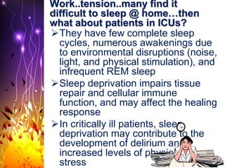 Work..tension..many find it
difficult to sleep @ home…then
what about patients in ICUs?
They have few complete sleep
cycles, numerous awakenings due
to environmental disruptions (noise,
light, and physical stimulation), and
infrequent REM sleep
Sleep deprivation impairs tissue
repair and cellular immune
function, and may affect the healing
response
In critically ill patients, sleep
deprivation may contribute to the
development of delirium and
increased levels of physiologic
stress
 
