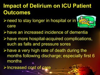 Impact of Delirium on ICU Patient
Outcomes
need to stay longer in hospital or in critical
care
have an increased incidence of dementia
have more hospital-acquired complications,
such as falls and pressure sores
have a very high rate of death during the
months following discharge; especially first 6
months
Increased cost of care
 