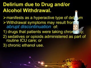 Delirium due to Drug and/or
Alcohol Withdrawal.
manifests as a hyperactive type of delirium
Withdrawal symptoms may result from
abrupt discontinuation of:
1) drugs that patients were taking chronically;
2) sedatives or opioids administered as part of
routine ICU care; or
3) chronic ethanol use.
 