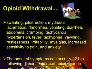 Opioid Withdrawal....
sweating, piloerection, mydriasis,
lacrimation, rhinorrhea, vomiting, diarrhea,
abdominal cramping, tachycardia,
hypertension, fever, tachypnea, yawning,
restlessness, irritability, myalgias, increased
sensitivity to pain, and anxiety
The onset of symptoms can occur < 12 hrs
following discontinuation of opioids, or be
 