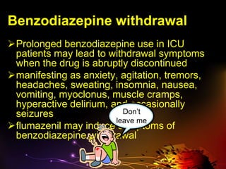 Benzodiazepine withdrawal
Prolonged benzodiazepine use in ICU
patients may lead to withdrawal symptoms
when the drug is abruptly discontinued
manifesting as anxiety, agitation, tremors,
headaches, sweating, insomnia, nausea,
vomiting, myoclonus, muscle cramps,
hyperactive delirium, and occasionally
seizures
flumazenil may induce symptoms of
benzodiazepine withdrawal
Don’t
leave me
 