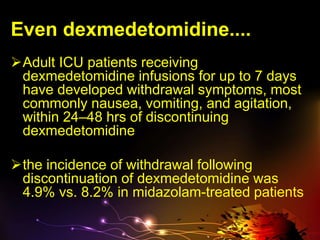 Even dexmedetomidine....
Adult ICU patients receiving
dexmedetomidine infusions for up to 7 days
have developed withdrawal symptoms, most
commonly nausea, vomiting, and agitation,
within 24–48 hrs of discontinuing
dexmedetomidine
the incidence of withdrawal following
discontinuation of dexmedetomidine was
4.9% vs. 8.2% in midazolam-treated patients
 