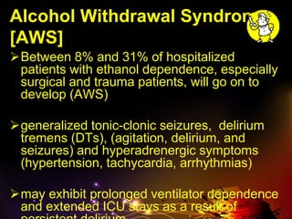 Alcohol Withdrawal Syndrome
[AWS]
Between 8% and 31% of hospitalized
patients with ethanol dependence, especially
surgical and trauma patients, will go on to
develop (AWS)
generalized tonic-clonic seizures, delirium
tremens (DTs), (agitation, delirium, and
seizures) and hyperadrenergic symptoms
(hypertension, tachycardia, arrhythmias)
may exhibit prolonged ventilator dependence
and extended ICU stays as a result of
 
