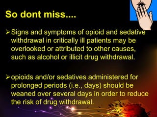 So dont miss....
Signs and symptoms of opioid and sedative
withdrawal in critically ill patients may be
overlooked or attributed to other causes,
such as alcohol or illicit drug withdrawal.
opioids and/or sedatives administered for
prolonged periods (i.e., days) should be
weaned over several days in order to reduce
the risk of drug withdrawal.
 