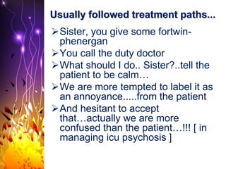 Usually followed treatment paths...
Sister, you give some fortwin-
phenergan
You call the duty doctor
What should I do.. Sister?..tell the
patient to be calm…
We are more tempted to label it as
an annoyance.....from the patient
And hesitant to accept
that…actually we are more
confused than the patient…!!! [ in
managing icu psychosis ]
 