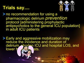 Trials say....
no recommendation for using a
pharmacologic delirium prevention
protocol [administering prophylactic
antipsychotics to the general ICU population]
in adult ICU patients
Early and aggressive mobilization may
reduce the incidence and duration of
delirium, shorten ICU and hospital LOS, and
lower hospital costs.
 