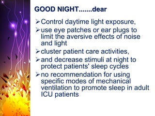 GOOD NIGHT.......dear
Control daytime light exposure,
use eye patches or ear plugs to
limit the aversive effects of noise
and light
cluster patient care activities,
and decrease stimuli at night to
protect patients' sleep cycles
no recommendation for using
specific modes of mechanical
ventilation to promote sleep in adult
ICU patients
 