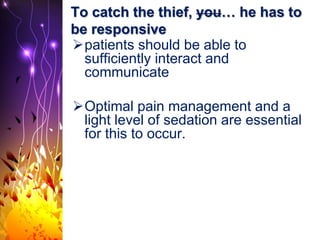 To catch the thief, you… he has to
be responsive
patients should be able to
sufficiently interact and
communicate
Optimal pain management and a
light level of sedation are essential
for this to occur.
 