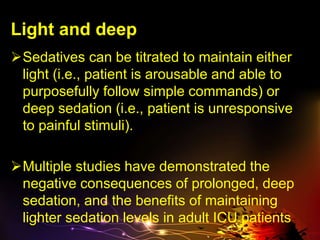 Light and deep
Sedatives can be titrated to maintain either
light (i.e., patient is arousable and able to
purposefully follow simple commands) or
deep sedation (i.e., patient is unresponsive
to painful stimuli).
Multiple studies have demonstrated the
negative consequences of prolonged, deep
sedation, and the benefits of maintaining
lighter sedation levels in adult ICU patients
 