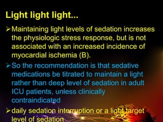 Light light light...
Maintaining light levels of sedation increases
the physiologic stress response, but is not
associated with an increased incidence of
myocardial ischemia (B).
So the recommendation is that sedative
medications be titrated to maintain a light
rather than deep level of sedation in adult
ICU patients, unless clinically
contraindicated
daily sedation interruption or a light target
level of sedation
 