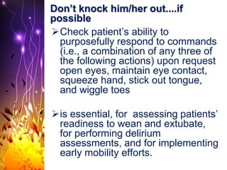 Don’t knock him/her out....if
possible
Check patient’s ability to
purposefully respond to commands
(i.e., a combination of any three of
the following actions) upon request
open eyes, maintain eye contact,
squeeze hand, stick out tongue,
and wiggle toes
is essential, for assessing patients’
readiness to wean and extubate,
for performing delirium
assessments, and for implementing
early mobility efforts.
 