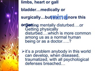 limbs, heart or gall
bladder…medically or
surgically…but don’t ignore this
organ….Getting mentally disturbed….or
Getting physically
disturbed….which is more common
among us as a normal human
being or as a doctor…..?
it’s a problem anybody in this world
can develop, when diseased,
traumatized, with all psychological
defenses breached…
 