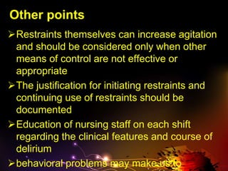 Other points
Restraints themselves can increase agitation
and should be considered only when other
means of control are not effective or
appropriate
The justification for initiating restraints and
continuing use of restraints should be
documented
Education of nursing staff on each shift
regarding the clinical features and course of
delirium
behavioral problems may make us to
 