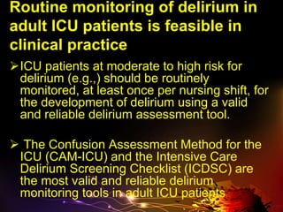 Routine monitoring of delirium in
adult ICU patients is feasible in
clinical practice
ICU patients at moderate to high risk for
delirium (e.g.,) should be routinely
monitored, at least once per nursing shift, for
the development of delirium using a valid
and reliable delirium assessment tool.
 The Confusion Assessment Method for the
ICU (CAM-ICU) and the Intensive Care
Delirium Screening Checklist (ICDSC) are
the most valid and reliable delirium
monitoring tools in adult ICU patients
 