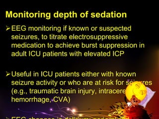 Monitoring depth of sedation
EEG monitoring if known or suspected
seizures, to titrate electrosuppressive
medication to achieve burst suppression in
adult ICU patients with elevated ICP
Useful in ICU patients either with known
seizure activity or who are at risk for seizures
(e.g., traumatic brain injury, intracerebral
hemorrhage, CVA)
 