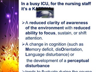 In a busy ICU, for the nursing staff
it’s a KATRINA
A reduced clarity of awareness
of the environment with reduced
ability to focus, sustain, or shift
attention.
A change in cognition (such as
Memory deficit, disOrientation,
Language disturbance) or
the development of a perceptual
disturbance
 