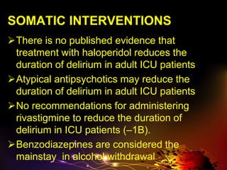 SOMATIC INTERVENTIONS
There is no published evidence that
treatment with haloperidol reduces the
duration of delirium in adult ICU patients
Atypical antipsychotics may reduce the
duration of delirium in adult ICU patients
No recommendations for administering
rivastigmine to reduce the duration of
delirium in ICU patients (–1B).
Benzodiazepines are considered the
mainstay in alcohol withdrawal
 