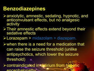 Benzodiazepines
anxiolytic, amnestic, sedating, hypnotic, and
anticonvulsant effects, but no analgesic
activity
Their amnestic effects extend beyond their
sedative effects
Lorazepam > midazolam > diazepam.
when there is a need for a medication that
can raise the seizure threshold (unlike
antipsychotics, which lower the seizure
threshold)
contraindicated in delirium from hepatic
 