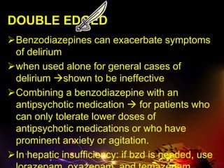 DOUBLE EDGED
Benzodiazepines can exacerbate symptoms
of delirium
when used alone for general cases of
delirium shown to be ineffective
Combining a benzodiazepine with an
antipsychotic medication  for patients who
can only tolerate lower doses of
antipsychotic medications or who have
prominent anxiety or agitation.
In hepatic insufficiency: if bzd is needed, use
 