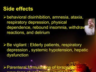 Side effects
behavioral disinhibition, amnesia, ataxia,
respiratory depression, physical
dependence, rebound insomnia, withdrawal
reactions, and delirium
Be vigilant : Elderly patients, respiratory
depression , systemic hypotension, hepatic
dysfunction
Parenteral formulations of lorazepam :
 