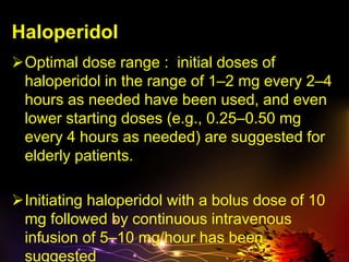 Haloperidol
Optimal dose range : initial doses of
haloperidol in the range of 1–2 mg every 2–4
hours as needed have been used, and even
lower starting doses (e.g., 0.25–0.50 mg
every 4 hours as needed) are suggested for
elderly patients.
Initiating haloperidol with a bolus dose of 10
mg followed by continuous intravenous
infusion of 5–10 mg/hour has been
suggested
 