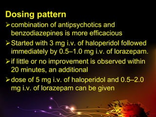 Dosing pattern
combination of antipsychotics and
benzodiazepines is more efficacious
Started with 3 mg i.v. of haloperidol followed
immediately by 0.5–1.0 mg i.v. of lorazepam.
if little or no improvement is observed within
20 minutes, an additional
dose of 5 mg i.v. of haloperidol and 0.5–2.0
mg i.v. of lorazepam can be given
 