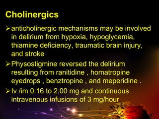 Cholinergics
anticholinergic mechanisms may be involved
in delirium from hypoxia, hypoglycemia,
thiamine deficiency, traumatic brain injury,
and stroke
Physostigmine reversed the delirium
resulting from ranitidine , homatropine
eyedrops , benztropine , and meperidine .
Iv /im 0.16 to 2.00 mg and continuous
intravenous infusions of 3 mg/hour
 