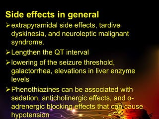 Side effects in general
extrapyramidal side effects, tardive
dyskinesia, and neuroleptic malignant
syndrome.
Lengthen the QT interval
lowering of the seizure threshold,
galactorrhea, elevations in liver enzyme
levels
Phenothiazines can be associated with
sedation, anticholinergic effects, and α-
adrenergic blocking effects that can cause
hypotension
 