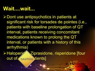 Wait....wait...
Dont use antipsychotics in patients at
significant risk for torsades de pointes (i.e.,
patients with baseline prolongation of QT
interval, patients receiving concomitant
medications known to prolong the QT
interval, or patients with a history of this
arrhythmia)
Haloperidol, Ziprasidone, risperidone [four
out of 1,100 patients]
 