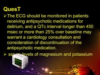 QuesT
The ECG should be monitored in patients
receiving antipsychotic medications for
delirium, and a QTc interval longer than 450
msec or more than 25% over baseline may
warrant a cardiology consultation and
consideration of discontinuation of the
antipsychotic medication.
 serum levels of magnesium and potassium
 