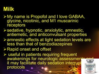 Milk
My name is Propofol and I love GABAA,
glycine, nicotinic, and M1 muscarinic
receptors
sedative, hypnotic, anxiolytic, amnestic,
antiemetic, and anticonvulsant properties
amnestic effects at light sedation levels are
less than that of benzodiazepines
Rapid onset and offset
 useful in patients requiring frequent
awakenings for neurologic assessments and
it may facilitate daily sedation interruption
protocols
 