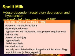 Spoilt Milk
dose-dependent respiratory depression and
hypotension
propofol infusion syndrome (PRIS)
propofol infusion syndrome [PRIS]
worsening metabolic acidosis
Hypertriglyceridemia
hypotension with increasing vasopressor requirements
Arrhythmias
Acute kidney injury
hyperkalemia
rhabdomyolysis
liver dysfunction
[usually associated with prolonged administration of high
propofol doses (> 70 μg/kg/min)]
 