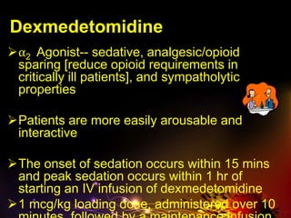 Dexmedetomidine
⍺2 Agonist-- sedative, analgesic/opioid
sparing [reduce opioid requirements in
critically ill patients], and sympatholytic
properties
Patients are more easily arousable and
interactive
The onset of sedation occurs within 15 mins
and peak sedation occurs within 1 hr of
starting an IV infusion of dexmedetomidine
1 mcg/kg loading dose, administered over 10
 
