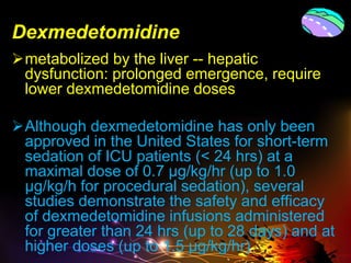 Dexmedetomidine
metabolized by the liver -- hepatic
dysfunction: prolonged emergence, require
lower dexmedetomidine doses
Although dexmedetomidine has only been
approved in the United States for short-term
sedation of ICU patients (< 24 hrs) at a
maximal dose of 0.7 μg/kg/hr (up to 1.0
μg/kg/h for procedural sedation), several
studies demonstrate the safety and efficacy
of dexmedetomidine infusions administered
for greater than 24 hrs (up to 28 days) and at
higher doses (up to 1.5 μg/kg/hr)
 
