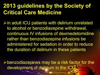 2013 guidelines by the Society of
Critical Care Medicine
in adult ICU patients with delirium unrelated
to alcohol or benzodiazepine withdrawal,
continuous IV infusions of dexmedetomidine
rather than benzodiazepine infusions be
administered for sedation in order to reduce
the duration of delirium in these patients
benzodiazepines may be a risk factor for the
development of delirium in the ICU.
 