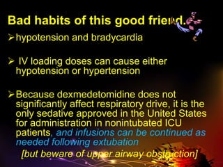 Bad habits of this good friend..
hypotension and bradycardia
 IV loading doses can cause either
hypotension or hypertension
Because dexmedetomidine does not
significantly affect respiratory drive, it is the
only sedative approved in the United States
for administration in nonintubated ICU
patients, and infusions can be continued as
needed following extubation
[but beware of upper airway obstruction]
 