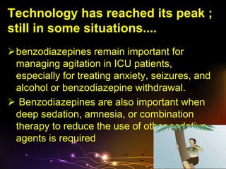 Technology has reached its peak ;
still in some situations....
benzodiazepines remain important for
managing agitation in ICU patients,
especially for treating anxiety, seizures, and
alcohol or benzodiazepine withdrawal.
 Benzodiazepines are also important when
deep sedation, amnesia, or combination
therapy to reduce the use of other sedative
agents is required
 