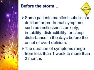 Before the storm…
Some patients manifest subclinical
delirium or prodromal symptoms
such as restlessness,anxiety,
irritability, distractibility, or sleep
disturbance in the days before the
onset of overt delirium.
The duration of symptoms range
from less than 1 week to more than
2 months
 