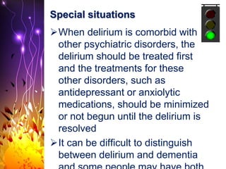 Special situations
When delirium is comorbid with
other psychiatric disorders, the
delirium should be treated first
and the treatments for these
other disorders, such as
antidepressant or anxiolytic
medications, should be minimized
or not begun until the delirium is
resolved
It can be difficult to distinguish
between delirium and dementia
 