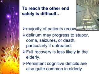 To reach the other end
safely is difficult…
majority of patients recover fully,
delirium may progress to stupor,
coma, seizures, or death,
particularly if untreated.
Full recovery is less likely in the
elderly,
Persistent cognitive deficits are
also quite common in elderly
 