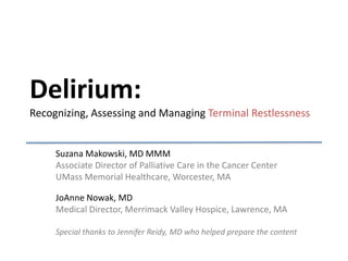 Delirium:
Recognizing, Assessing and Managing Terminal Restlessness


     Suzana Makowski, MD MMM
     Associate Director of Palliative Care in the Cancer Center
     UMass Memorial Healthcare, Worcester, MA

     JoAnne Nowak, MD
     Medical Director, Merrimack Valley Hospice, Lawrence, MA

     Special thanks to Jennifer Reidy, MD who helped prepare the content
 