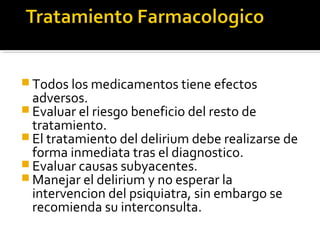  Todos los medicamentos tiene efectos
adversos.
 Evaluar el riesgo beneficio del resto de
tratamiento.
 El tratamiento del delirium debe realizarse de
forma inmediata tras el diagnostico.
 Evaluar causas subyacentes.
 Manejar el delirium y no esperar la
intervencion del psiquiatra, sin embargo se
recomienda su interconsulta.
 