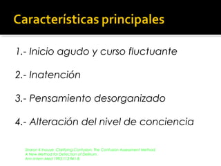 1.- Inicio agudo y curso fluctuante
2.- Inatención
3.- Pensamiento desorganizado
4.- Alteración del nivel de conciencia
Sharon K Inouye. Clarifying Confusion: The Confusion Assessment Method.
A New Method for Detection of Delirium.
Ann Intern Med 1993;113:941-8.
 