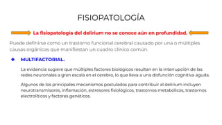FISIOPATOLOGÍA
La ﬁsiopatología del delirium no se conoce aún en profundidad.
Puede deﬁnirse como un trastorno funcional cerebral causado por una o múltiples
causas orgánicas que maniﬁestan un cuadro clínico común.
❖ MULTIFACTORIAL.
La evidencia sugiere que múltiples factores biológicos resultan en la interrupción de las
redes neuronales a gran escala en el cerebro, lo que lleva a una disfunción cognitiva aguda.
Algunos de los principales mecanismos postulados para contribuir al delirium incluyen
neurotransmisores, inﬂamación, estresores ﬁsiológicos, trastornos metabólicos, trastornos
electrolíticos y factores genéticos.
 