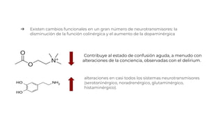 Contribuye al estado de confusión aguda, a menudo con
alteraciones de la conciencia, observadas con el delirium.
➔ Existen cambios funcionales en un gran número de neurotransmisores: la
disminución de la función colinérgica y el aumento de la dopaminérgica
alteraciones en casi todos los sistemas neurotransmisores
(serotoninérgico, noradrenérgico, glutaminérgico,
histaminérgico).
 