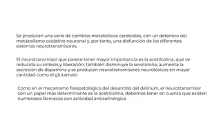 Se producen una serie de cambios metabólicos cerebrales, con un deterioro del
metabolismo oxidativo neuronal y, por tanto, una disfunción de los diferentes
sistemas neurotransmisores.
El neurotransmisor que parece tener mayor importancia es la acetilcolina, que ve
reducida su síntesis y liberación; también disminuye la serotonina, aumenta la
secreción de dopamina y se producen neurotransmisores neurotóxicos en mayor
cantidad como el glutamato
Como en el mecanismo ﬁsiopatológico del desarrollo del delírium, el neurotransmisor
con un papel más determinante es la acetilcolina, debemos tener en cuenta que existen
numerosos fármacos con actividad anticolinérgica
 